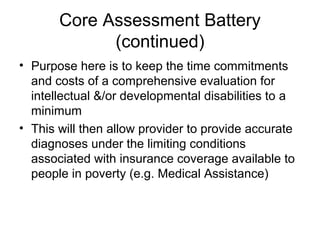 Core Assessment Battery
(continued)
• Purpose here is to keep the time commitments
and costs of a comprehensive evaluation for
intellectual &/or developmental disabilities to a
minimum
• This will then allow provider to provide accurate
diagnoses under the limiting conditions
associated with insurance coverage available to
people in poverty (e.g. Medical Assistance)
 