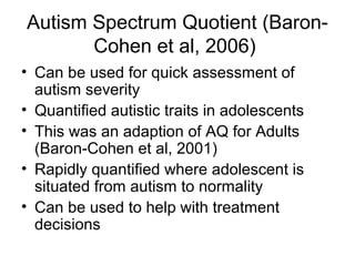 Autism Spectrum Quotient (Baron-
Cohen et al, 2006)
• Can be used for quick assessment of
autism severity
• Quantified autistic traits in adolescents
• This was an adaption of AQ for Adults
(Baron-Cohen et al, 2001)
• Rapidly quantified where adolescent is
situated from autism to normality
• Can be used to help with treatment
decisions
 