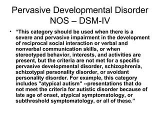 Pervasive Developmental Disorder
NOS – DSM-IV
• “This category should be used when there is a
severe and pervasive impairment in the development
of reciprocal social interaction or verbal and
nonverbal communication skills, or when
stereotyped behavior, interests, and activities are
present, but the criteria are not met for a specific
pervasive developmental disorder, schizophrenia,
schizotypal personality disorder, or avoidant
personality disorder. For example, this category
includes "atypical autism" --presentations that do
not meet the criteria for autistic disorder because of
late age of onset, atypical symptomatology, or
subthreshold symptomatology, or all of these.”
 