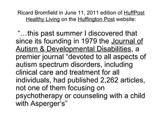 Ricard Bromfield in June 11, 2011 edition of HuffPost
Healthy Living on the Huffington Post website:
“…this past summer I discovered that
since its founding in 1979 the Journal of
Autism & Developmental Disabilities, a
premier journal “devoted to all aspects of
autism spectrum disorders, including
clinical care and treatment for all
individuals, had published 2,262 articles,
not one of them focusing on
psychotherapy or counseling with a child
with Asperger’s”
 