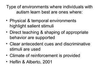Type of environments where individuals with
autism learn best are ones where:
• Physical & temporal environments
highlight salient stimuli
• Direct teaching & shaping of appropriate
behavior are supported
• Clear antecedent cues and discriminative
stimuli are used
• Climate of reinforcement is provided
• Heflin & Alberto, 2001
 