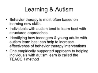 Learning & Autism
• Behavior therapy is most often based on
learning new skills
• Individuals with autism tend to learn best with
structured approaches
• Identifying how teenagers & young adults with
autism learn best can help to increase
effectivenss of behavior therapy interventions
• One empirically supported approach to helping
individuals with autism learn is called the
TEACCH method
 