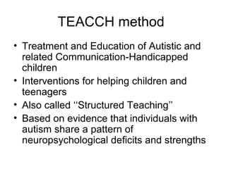 TEACCH method
• Treatment and Education of Autistic and
related Communication-Handicapped
children
• Interventions for helping children and
teenagers
• Also called ‘‘Structured Teaching’’
• Based on evidence that individuals with
autism share a pattern of
neuropsychological deficits and strengths
 