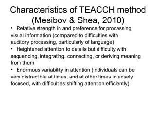 Characteristics of TEACCH method
(Mesibov & Shea, 2010)
• Relative strength in and preference for processing
visual information (compared to difficulties with
auditory processing, particularly of language)
• Heightened attention to details but difficulty with
sequencing, integrating, connecting, or deriving meaning
from them
• Enormous variability in attention (individuals can be
very distractible at times, and at other times intensely
focused, with difficulties shifting attention efficiently)
 