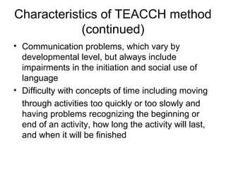 Characteristics of TEACCH method
(continued)
• Communication problems, which vary by
developmental level, but always include
impairments in the initiation and social use of
language
• Difficulty with concepts of time including moving
through activities too quickly or too slowly and
having problems recognizing the beginning or
end of an activity, how long the activity will last,
and when it will be finished
 