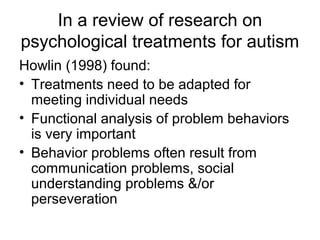 In a review of research on
psychological treatments for autism
Howlin (1998) found:
• Treatments need to be adapted for
meeting individual needs
• Functional analysis of problem behaviors
is very important
• Behavior problems often result from
communication problems, social
understanding problems &/or
perseveration
 