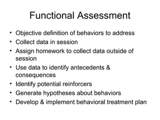Functional Assessment
• Objective definition of behaviors to address
• Collect data in session
• Assign homework to collect data outside of
session
• Use data to identify antecedents &
consequences
• Identify potential reinforcers
• Generate hypotheses about behaviors
• Develop & implement behavioral treatment plan
 