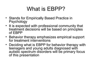 What is EBPP?
• Stands for Empirically Based Practice in
Psychology
• It is expected with professional community that
treatment decisions will be based on principles
of EBPP
• Behavior therapy emphasizes empirical support
for treatment interventions
• Deciding what is EBPP for behavior therapy with
teenagers and young adults diagnosed with
autistic spectrum disorders will be primary focus
of this presentation
 