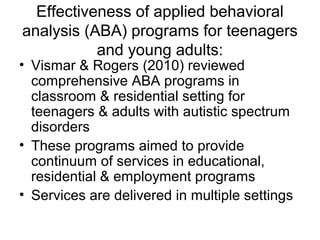 Effectiveness of applied behavioral
analysis (ABA) programs for teenagers
and young adults:
• Vismar & Rogers (2010) reviewed
comprehensive ABA programs in
classroom & residential setting for
teenagers & adults with autistic spectrum
disorders
• These programs aimed to provide
continuum of services in educational,
residential & employment programs
• Services are delivered in multiple settings
 