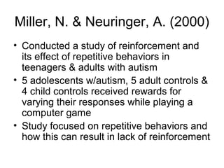 Miller, N. & Neuringer, A. (2000)
• Conducted a study of reinforcement and
its effect of repetitive behaviors in
teenagers & adults with autism
• 5 adolescents w/autism, 5 adult controls &
4 child controls received rewards for
varying their responses while playing a
computer game
• Study focused on repetitive behaviors and
how this can result in lack of reinforcement
 