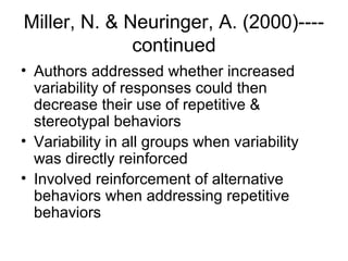 Miller, N. & Neuringer, A. (2000)----
continued
• Authors addressed whether increased
variability of responses could then
decrease their use of repetitive &
stereotypal behaviors
• Variability in all groups when variability
was directly reinforced
• Involved reinforcement of alternative
behaviors when addressing repetitive
behaviors
 
