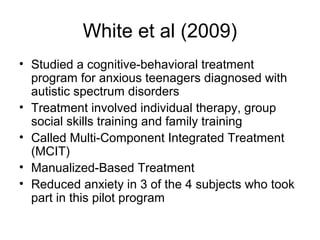 White et al (2009)
• Studied a cognitive-behavioral treatment
program for anxious teenagers diagnosed with
autistic spectrum disorders
• Treatment involved individual therapy, group
social skills training and family training
• Called Multi-Component Integrated Treatment
(MCIT)
• Manualized-Based Treatment
• Reduced anxiety in 3 of the 4 subjects who took
part in this pilot program
 