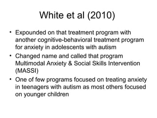 White et al (2010)
• Expounded on that treatment program with
another cognitive-behavioral treatment program
for anxiety in adolescents with autism
• Changed name and called that program
Multimodal Anxiety & Social Skills Intervention
(MASSI)
• One of few programs focused on treating anxiety
in teenagers with autism as most others focused
on younger children
 