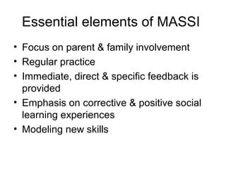 Essential elements of MASSI
• Focus on parent & family involvement
• Regular practice
• Immediate, direct & specific feedback is
provided
• Emphasis on corrective & positive social
learning experiences
• Modeling new skills
 