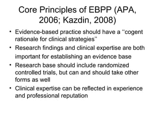 Core Principles of EBPP (APA,
2006; Kazdin, 2008)
• Evidence-based practice should have a ‘‘cogent
rationale for clinical strategies’’
• Research findings and clinical expertise are both
important for establishing an evidence base
• Research base should include randomized
controlled trials, but can and should take other
forms as well
• Clinical expertise can be reflected in experience
and professional reputation
 