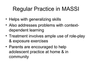 Regular Practice in MASSI
• Helps with generalizing skills
• Also addresses problems with context-
dependent learning
• Treatment involves ample use of role-play
& exposure exercises
• Parents are encouraged to help
adolescent practice at home & in
community
 