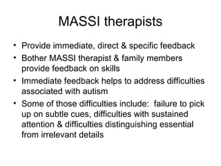 MASSI therapists
• Provide immediate, direct & specific feedback
• Bother MASSI therapist & family members
provide feedback on skills
• Immediate feedback helps to address difficulties
associated with autism
• Some of those difficulties include: failure to pick
up on subtle cues, difficulties with sustained
attention & difficulties distinguishing essential
from irrelevant details
 