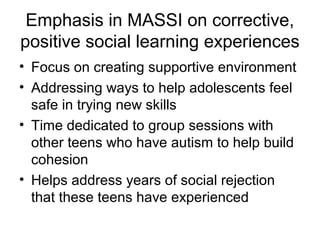 Emphasis in MASSI on corrective,
positive social learning experiences
• Focus on creating supportive environment
• Addressing ways to help adolescents feel
safe in trying new skills
• Time dedicated to group sessions with
other teens who have autism to help build
cohesion
• Helps address years of social rejection
that these teens have experienced
 