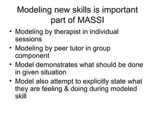 Modeling new skills is important
part of MASSI
• Modeling by therapist in individual
sessions
• Modeling by peer tutor in group
component
• Model demonstrates what should be done
in given situation
• Model also attempt to explicitly state what
they are feeling & doing during modeled
skill
 