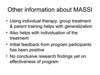 Other information about MASSI
• Using individual therapy, group treatment
& parent training helps with generalization
• Also helps with individuation of the
treatment
• Initial feedback from program participants
has been positive
• No conclusive research findings yet on
effectiveness of program
 