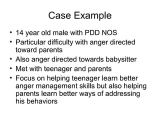 Case Example
• 14 year old male with PDD NOS
• Particular difficulty with anger directed
toward parents
• Also anger directed towards babysitter
• Met with teenager and parents
• Focus on helping teenager learn better
anger management skills but also helping
parents learn better ways of addressing
his behaviors
 