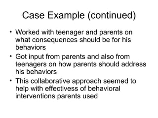 Case Example (continued)
• Worked with teenager and parents on
what consequences should be for his
behaviors
• Got input from parents and also from
teenagers on how parents should address
his behaviors
• This collaborative approach seemed to
help with effectivess of behavioral
interventions parents used
 