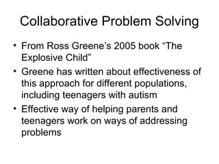 Collaborative Problem Solving
• From Ross Greene’s 2005 book “The
Explosive Child”
• Greene has written about effectiveness of
this approach for different populations,
including teenagers with autism
• Effective way of helping parents and
teenagers work on ways of addressing
problems
 