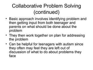 Collaborative Problem Solving
(continued)
• Basic approach involves identifying problem and
then getting input from both teenager and
parents on what should be done about the
problem
• They then work together on plan for addressing
the problem
• Can be helpful for teenagers with autism since
they often may feel they are left out of
discussion of what to do about problems they
face
 