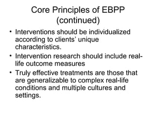 Core Principles of EBPP
(continued)
• Interventions should be individualized
according to clients’ unique
characteristics.
• Intervention research should include real-
life outcome measures
• Truly effective treatments are those that
are generalizable to complex real-life
conditions and multiple cultures and
settings.
 