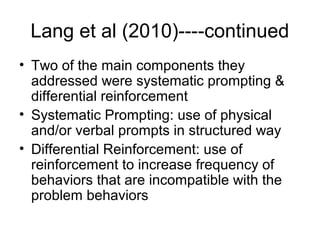 Lang et al (2010)----continued
• Two of the main components they
addressed were systematic prompting &
differential reinforcement
• Systematic Prompting: use of physical
and/or verbal prompts in structured way
• Differential Reinforcement: use of
reinforcement to increase frequency of
behaviors that are incompatible with the
problem behaviors
 