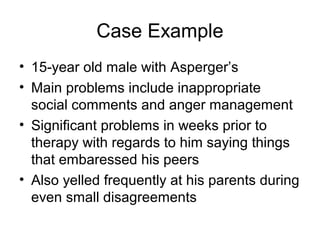 Case Example
• 15-year old male with Asperger’s
• Main problems include inappropriate
social comments and anger management
• Significant problems in weeks prior to
therapy with regards to him saying things
that embaressed his peers
• Also yelled frequently at his parents during
even small disagreements
 