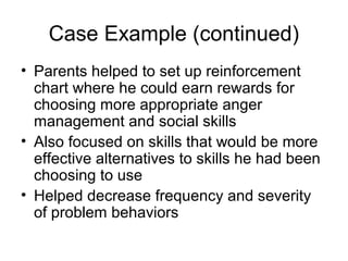 Case Example (continued)
• Parents helped to set up reinforcement
chart where he could earn rewards for
choosing more appropriate anger
management and social skills
• Also focused on skills that would be more
effective alternatives to skills he had been
choosing to use
• Helped decrease frequency and severity
of problem behaviors
 