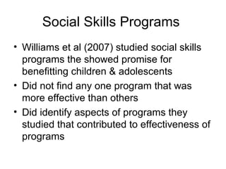 Social Skills Programs
• Williams et al (2007) studied social skills
programs the showed promise for
benefitting children & adolescents
• Did not find any one program that was
more effective than others
• Did identify aspects of programs they
studied that contributed to effectiveness of
programs
 