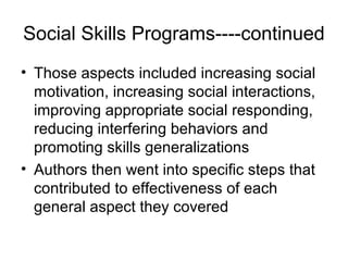 Social Skills Programs----continued
• Those aspects included increasing social
motivation, increasing social interactions,
improving appropriate social responding,
reducing interfering behaviors and
promoting skills generalizations
• Authors then went into specific steps that
contributed to effectiveness of each
general aspect they covered
 
