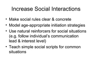 Increase Social Interactions
• Make social rules clear & concrete
• Model age-appropriate initiation strategies
• Use natural reinforcers for social situations
(e.g. follow individual’s communication
lead & interest level)
• Teach simple social scripts for common
situations
 