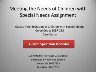 Meeting the Needs of Children with
   Special Needs Assignment

  Course Title: Inclusion of Children with Special Needs
                   Corse Code: ECEP-233
                        Case Study


            Autism Spectrum Disorder


            Submitted to: Professor Lisa MacCal
              Submitted by: Tahmina Sultana
                  Student ID: 30067438
                   Due Date: 4/4/2013
 