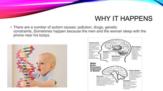 WHY IT HAPPENS
• There are a number of autism causes: pollution, drugs, genetic
constraints,.Sometimes happen because the men and the woman sleep with the
phone near his bodys.
 