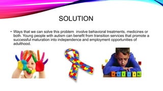 SOLUTION
• Ways that we can solve this problem involve behavioral treatments, medicines or
both. Young people with autism can benefit from transition services that promote a
successful maturation into independence and employment opportunities of
adulthood.
 