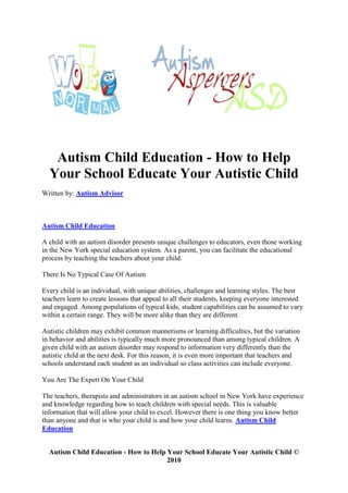 Autism Child Education - How to Help
  Your School Educate Your Autistic Child
Written by: Autism Advisor



Autism Child Education

A child with an autism disorder presents unique challenges to educators, even those working
in the New York special education system. As a parent, you can facilitate the educational
process by teaching the teachers about your child.

There Is No Typical Case Of Autism

Every child is an individual, with unique abilities, challenges and learning styles. The best
teachers learn to create lessons that appeal to all their students, keeping everyone interested
and engaged. Among populations of typical kids, student capabilities can be assumed to vary
within a certain range. They will be more alike than they are different.

Autistic children may exhibit common mannerisms or learning difficulties, but the variation
in behavior and abilities is typically much more pronounced than among typical children. A
given child with an autism disorder may respond to information very differently than the
autistic child at the next desk. For this reason, it is even more important that teachers and
schools understand each student as an individual so class activities can include everyone.

You Are The Expert On Your Child

The teachers, therapists and administrators in an autism school in New York have experience
and knowledge regarding how to teach children with special needs. This is valuable
information that will allow your child to excel. However there is one thing you know better
than anyone and that is who your child is and how your child learns. Autism Child
Education


  Autism Child Education - How to Help Your School Educate Your Autistic Child ©
                                       2010
 