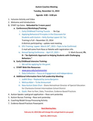 Autism Coaches Meeting 
Tuesday, November 11, 2014 
Agenda 4:00 – 6:00 pm 
1. Inclusion Activity and Video 
2. Welcome and Introductions 
3. START Up-Dates: Refunded for 5 more years! 
a. Conferences/Workshops/Training: 
i. Early Childhood Training Tuscola - Re-Cap 
ii. Applying Behavioral Principles in the Classroom for 
Students with Autism – Kelly Dunlap Lapeer Ed. Tec 
Training is Full – November 25, 2014 
6 districts participating – update next meeting 
iii. EPLI Training Lapeer March 24th, 2015 –Topic to be Confirmed 
E-mail will come from Rose or Natalie with registration info. 
iv. Annual Spring Conference - April 27, 2015 – V. Mark Durand, Ph. 
D - “An Optimistic Approach to Helping Students with Challenging 
Behaviors.” 
b. Early Childhood Intensive Training: 
i. We will be applying for the grant 
c. START Web-Site Resources: 
i. www.gvsu.edu/autismcenter 
ii. Data Collection – Focus on Engagement and Independence 
d. Additional Information form Fall Leadership Meeting: 
i. Judith Shea – Replaced by Janna Benjamin 
ii. Melissa Adair – To be Announced 
iii. New Autism State Chair - Diane Heinzelman Director of Special Education 
for Charlevoix-Emmet Intermediate School District 
iv. Goals: Peer to Peer, Data, Transition, Evidence Based Practices 
4. Autism Speaks i-pad grant application – Rose sent yesterday 
5. Autism Nurses Training – Rose sent yesterday 
6. Coaching Model Group Processing Activity 
7. Evidence Based Practices Powerpoint 
Next Meeting Date: 
February 12, 2014 (We will change this and get back to you guys) 
April 21, 2015 4-6 pm. 
