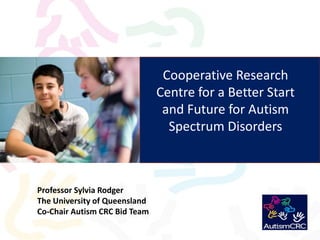 Cooperative Research Centre for a Better Start and Future for Autism Spectrum Disorders  Professor Sylvia Rodger The University of Queensland Co-Chair Autism CRC Bid Team 