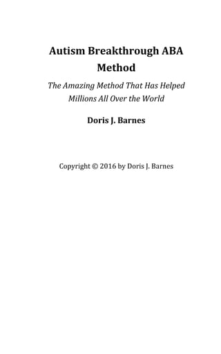 Autism Breakthrough ABA
Method
The Amazing Method That Has Helped
Millions All Over the World
Doris J. Barnes
Copyright © 2016 by Doris J. Barnes
 
