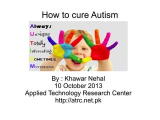 How to cure Autism
By : Khawar Nehal
10 October 2013
Applied Technology Research Center
http://atrc.net.pk
 