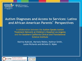 Autism Diagnoses and Access to Services: Latino
and African American Parents’ Perspectives
1
A collaboration between the Autism Speaks Autism
Treatment Network at Children's Hospital Los Angeles
and the Southern California Clinical and Translational
Science Institute
Katrina Kubicek, Marisela Robles, Kathryn Smith,
Leslie Richards and Michele D. Kipke
 