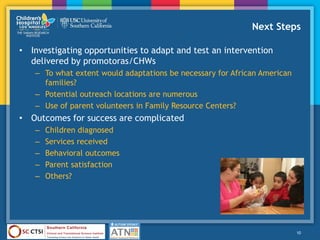 Next Steps
• Investigating opportunities to adapt and test an intervention
delivered by promotoras/CHWs
– To what extent would adaptations be necessary for African American
families?
– Potential outreach locations are numerous
– Use of parent volunteers in Family Resource Centers?
• Outcomes for success are complicated
– Children diagnosed
– Services received
– Behavioral outcomes
– Parent satisfaction
– Others?
10
 