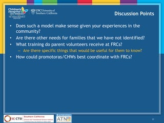 Discussion Points
• Does such a model make sense given your experiences in the
community?
• Are there other needs for families that we have not identified?
• What training do parent volunteers receive at FRCs?
– Are there specific things that would be useful for them to know?
• How could promotoras/CHWs best coordinate with FRCs?
11
 
