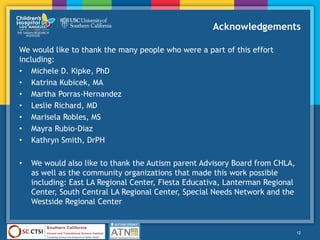Acknowledgements
We would like to thank the many people who were a part of this effort
including:
• Michele D. Kipke, PhD
• Katrina Kubicek, MA
• Martha Porras-Hernandez
• Leslie Richard, MD
• Marisela Robles, MS
• Mayra Rubio-Diaz
• Kathryn Smith, DrPH
• We would also like to thank the Autism parent Advisory Board from CHLA,
as well as the community organizations that made this work possible
including: East LA Regional Center, Fiesta Educativa, Lanterman Regional
Center, South Central LA Regional Center, Special Needs Network and the
Westside Regional Center
12
 