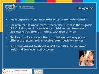 Background
• Heath disparities continue to exist across many health domains
• One area that has more recently been identified is in the diagnosis
of ASD; Latino and African American children tend to receive
diagnoses of ASD later than White/Caucasian children
• Children of color are more likely to misdiagnosed, may present
different symptoms and/or receive fewer specialty services
• Early diagnosis and treatment of ASD are critical for improved
health and developemntal outcomes
2
 