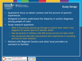 Study Design
• Qualitative focus to obtain context and full picture of parents’
experiences
• Designed to better understand the disparity in autism diagnoses
among people of color
• Study research questions:
– What is the process parents go through to receive their child’s first
diagnosis for autism spectrum disorder (ASD)?
– How do parents of children with ASD access services for their child?
– How do parents describe/characterize their experiences in accessing
services for their children?
• Worked with Regional Centers and other local providers to
outreach to families
3
 