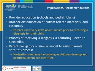 Implications/Recommendations
• Provider education (schools and pediatricians)
• Broader dissemination of autism related materials and
resources
– Parents know very little about autism prior to receiving a
diagnosis for their child
• Process of receiving a diagnosis is confusing – need to
streamline
• Parent navigators or similar model to assist parents
with this process
– Navigation need may be ongoing as children develop and
additional needs are identified
7
 